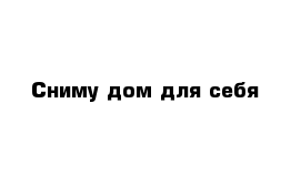 Сниму дом для себя